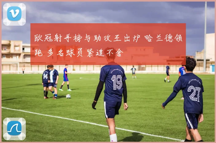 欧冠射手榜与助攻王出炉 哈兰德领跑 多名球员紧追不舍