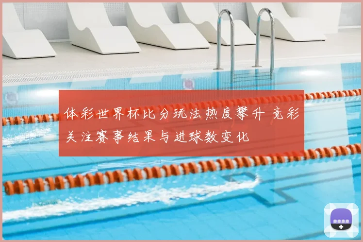体彩世界杯比分玩法热度攀升 竞彩关注赛事结果与进球数变化