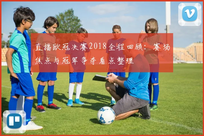 直播欧冠决赛2018全程回顾:赛场焦点与冠军争夺看点整理