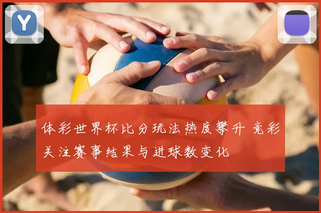 体彩世界杯比分玩法热度攀升 竞彩关注赛事结果与进球数变化