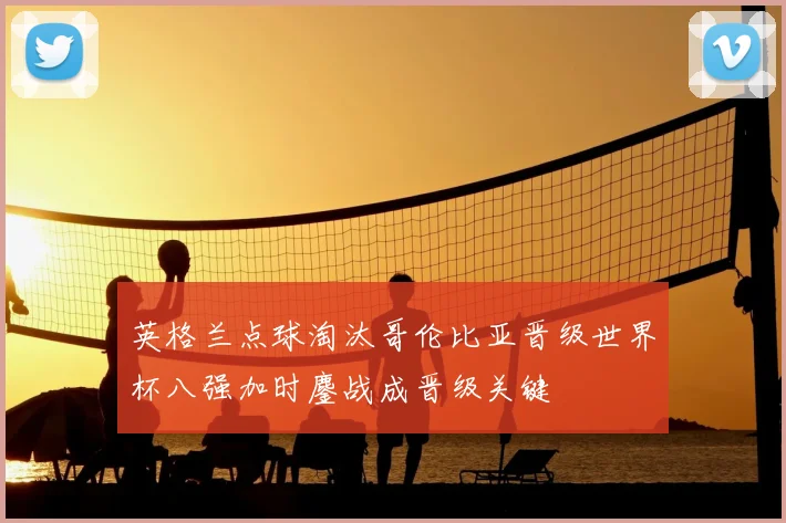 英格兰点球淘汰哥伦比亚晋级世界杯八强加时鏖战成晋级关键