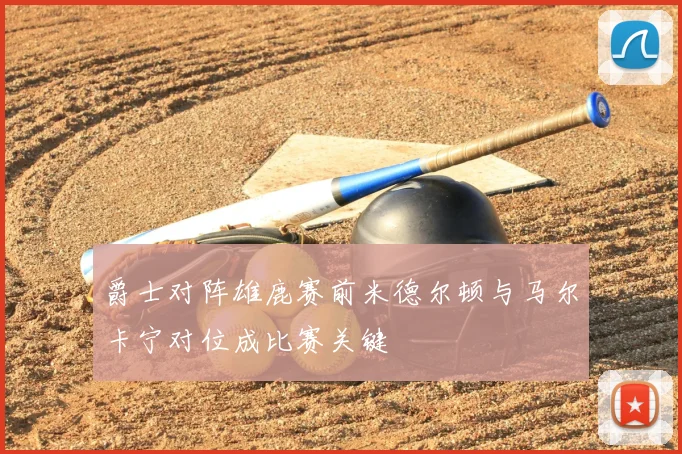 爵士对阵雄鹿赛前米德尔顿与马尔卡宁对位成比赛关键
