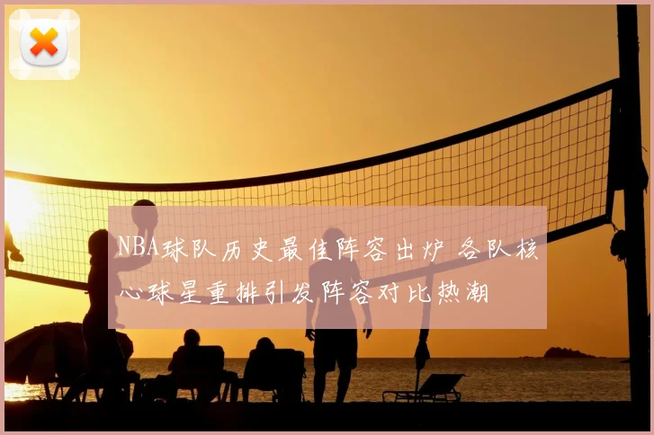 NBA球队历史最佳阵容出炉 各队核心球星重排引发阵容对比热潮