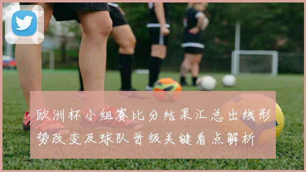 欧洲杯小组赛比分结果汇总出线形势改变及球队晋级关键看点解析