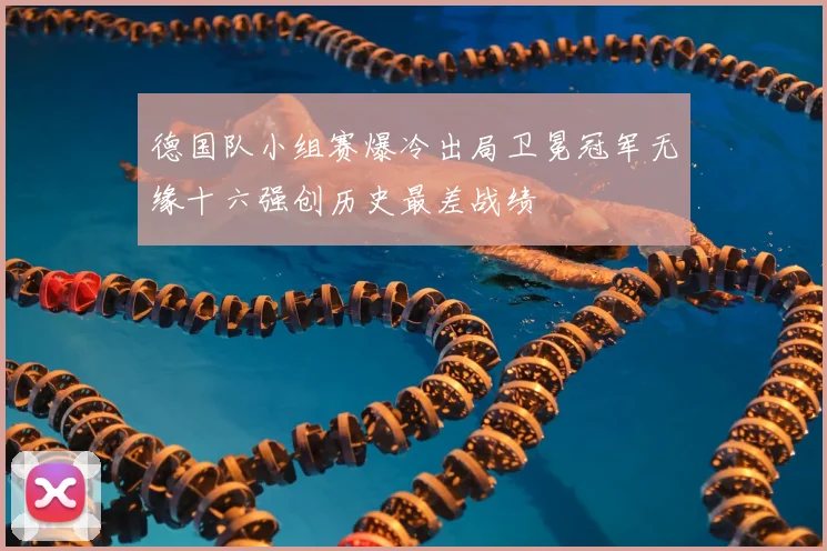 德国队小组赛爆冷出局卫冕冠军无缘十六强创历史最差战绩