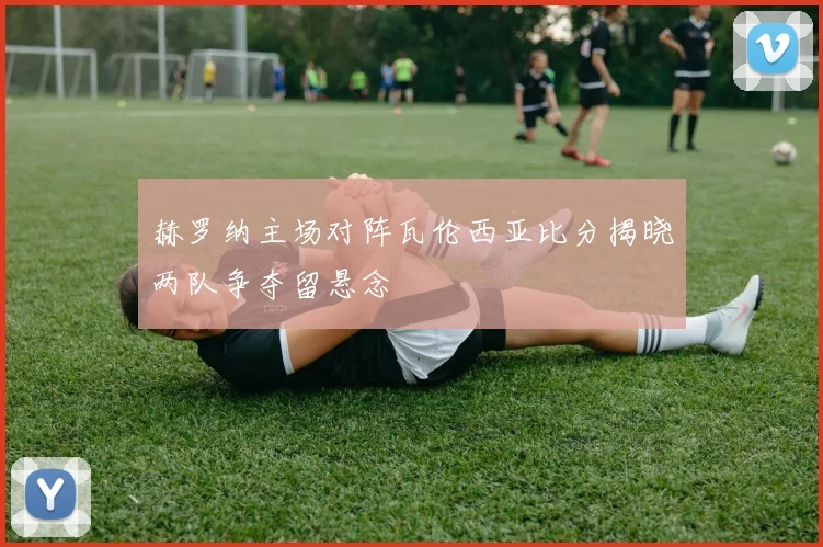 赫罗纳主场对阵瓦伦西亚比分揭晓两队争夺留悬念