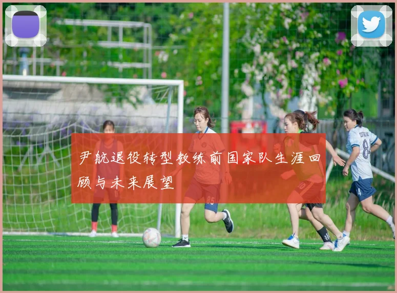 尹航退役转型教练前国家队生涯回顾与未来展望