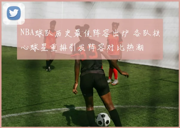NBA球队历史最佳阵容出炉 各队核心球星重排引发阵容对比热潮
