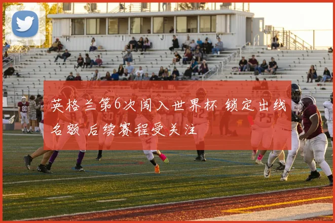 英格兰第6次闯入世界杯 锁定出线名额 后续赛程受关注