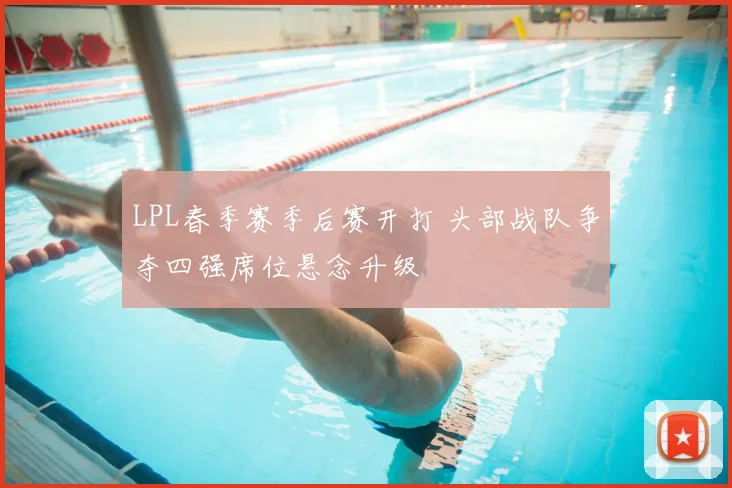 LPL春季赛季后赛开打 头部战队争夺四强席位悬念升级