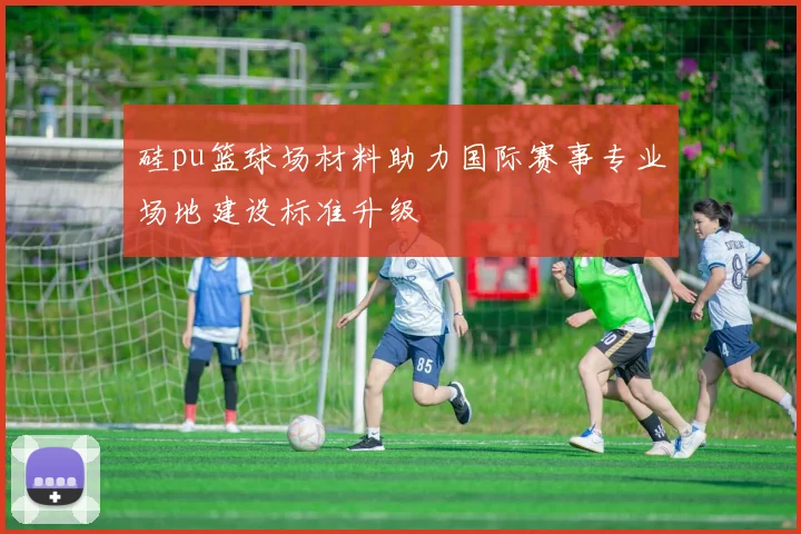 硅pu篮球场材料助力国际赛事专业场地建设标准升级