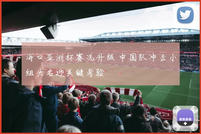 海口亚洲杯赛况升级 中国队冲击小组头名迎关键考验