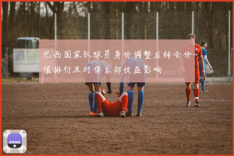 巴西国家队球员身价调整后转会价值排行及对俱乐部收益影响