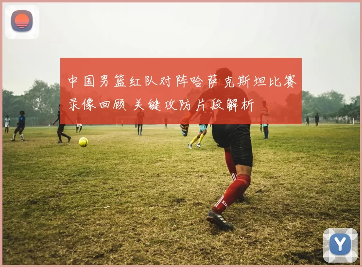 中国男篮红队对阵哈萨克斯坦比赛录像回顾 关键攻防片段解析