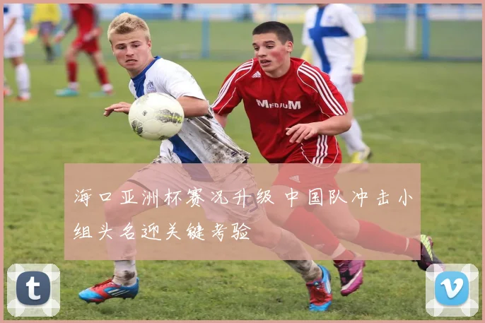 海口亚洲杯赛况升级 中国队冲击小组头名迎关键考验