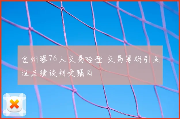 金州曝76人交易哈登 交易筹码引关注后续谈判受瞩目