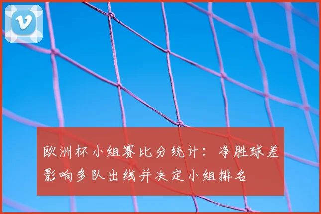 欧洲杯小组赛比分统计：净胜球差影响多队出线并决定小组排名