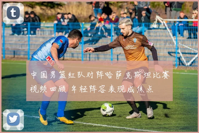 中国男篮红队对阵哈萨克斯坦比赛视频回顾 年轻阵容表现成焦点