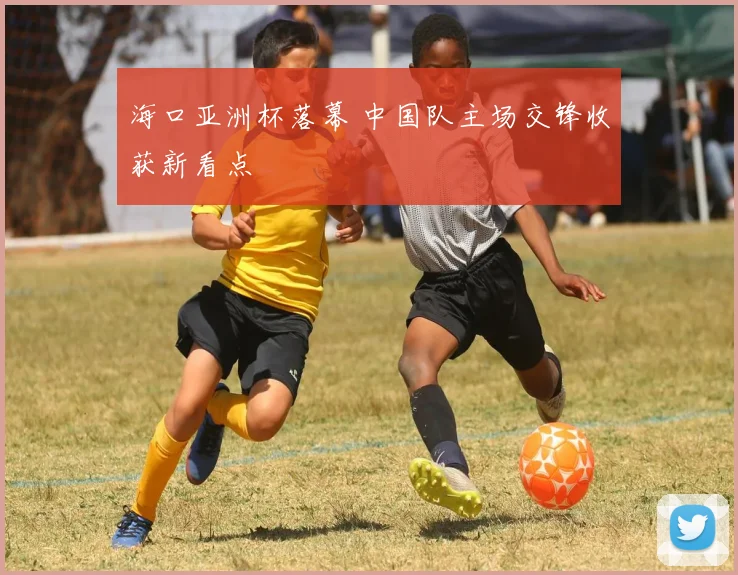 海口亚洲杯落幕 中国队主场交锋收获新看点