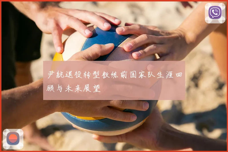 尹航退役转型教练前国家队生涯回顾与未来展望