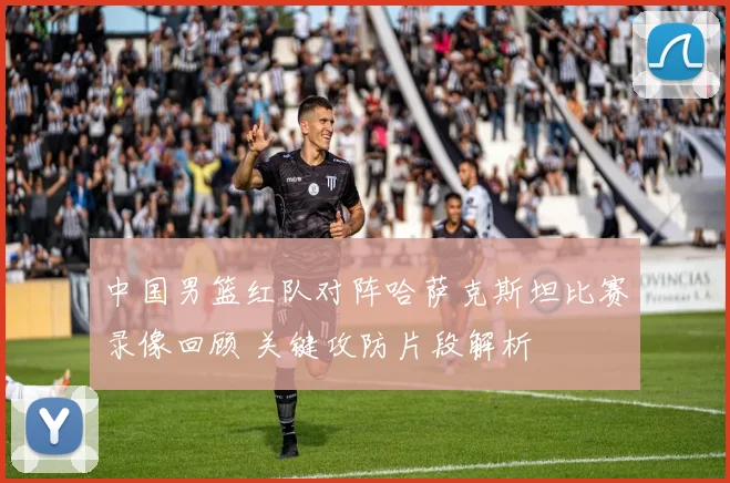 中国男篮红队对阵哈萨克斯坦比赛录像回顾 关键攻防片段解析