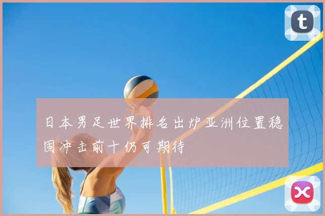 日本男足世界排名出炉亚洲位置稳固冲击前十仍可期待