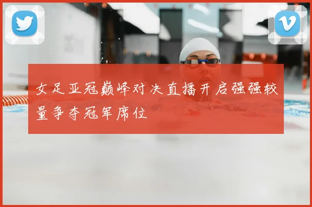 女足亚冠巅峰对决直播开启强强较量争夺冠军席位