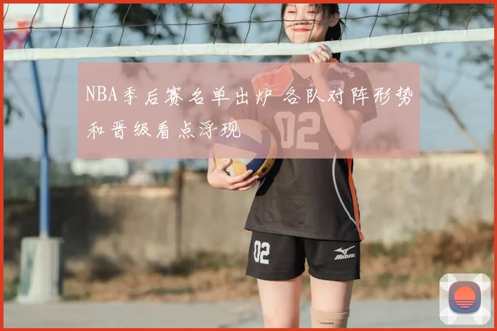 NBA季后赛名单出炉 各队对阵形势和晋级看点浮现