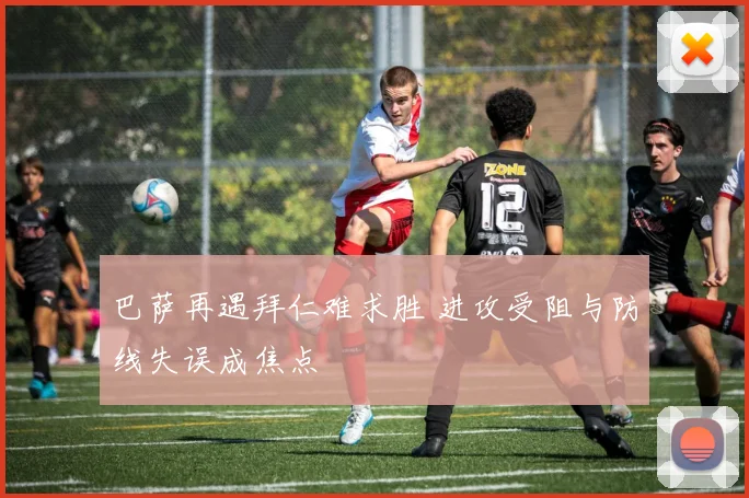 巴萨再遇拜仁难求胜 进攻受阻与防线失误成焦点