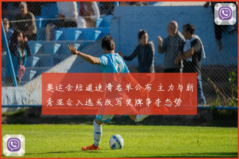 奥运会短道速滑名单公布 主力与新秀混合入选或改写奖牌争夺态势