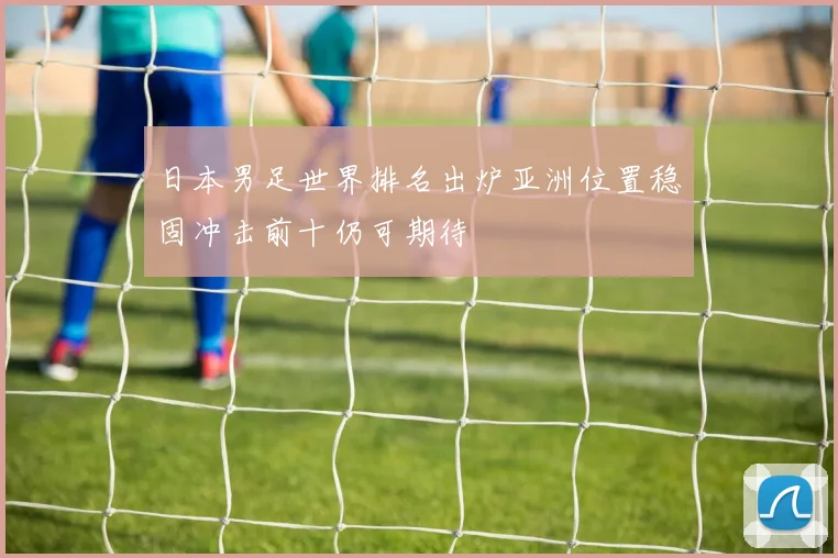 日本男足世界排名出炉亚洲位置稳固冲击前十仍可期待