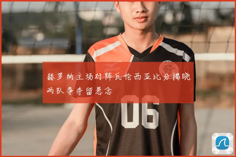 赫罗纳主场对阵瓦伦西亚比分揭晓两队争夺留悬念
