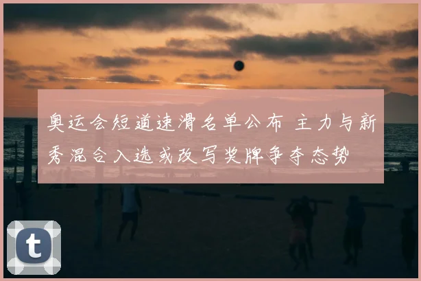 奥运会短道速滑名单公布 主力与新秀混合入选或改写奖牌争夺态势