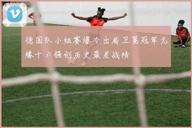 德国队小组赛爆冷出局卫冕冠军无缘十六强创历史最差战绩
